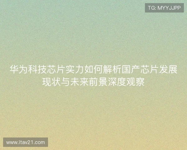 华为科技芯片实力如何解析国产芯片发展现状与未来前景深度观察