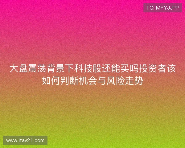 大盘震荡背景下科技股还能买吗投资者该如何判断机会与风险走势 大盘震荡背景下科技股还能买吗投资者该如何判断机会与风险走势
